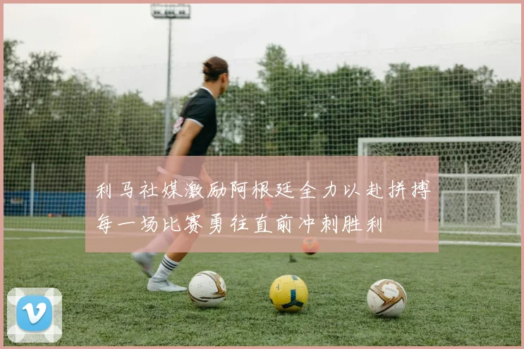 利马社媒激励阿根廷全力以赴拼搏每一场比赛勇往直前冲刺胜利