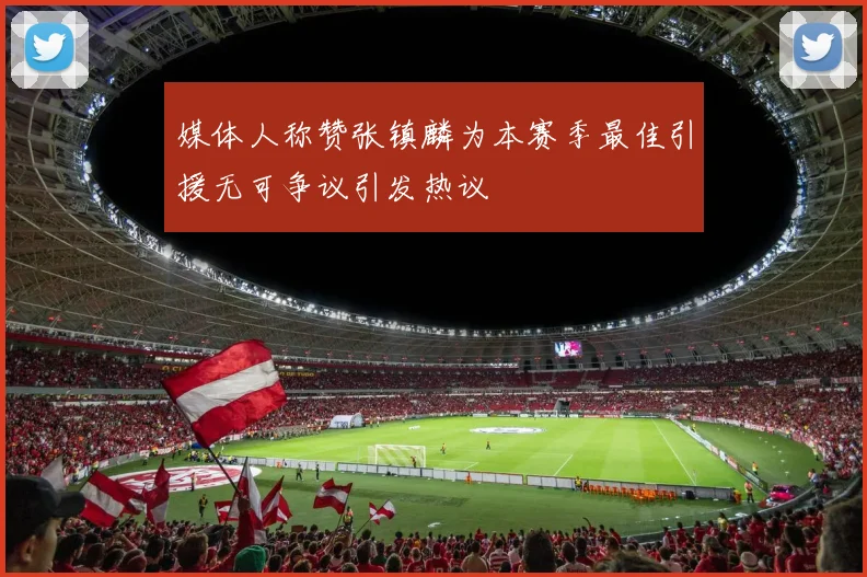 媒体人称赞张镇麟为本赛季最佳引援无可争议引发热议
