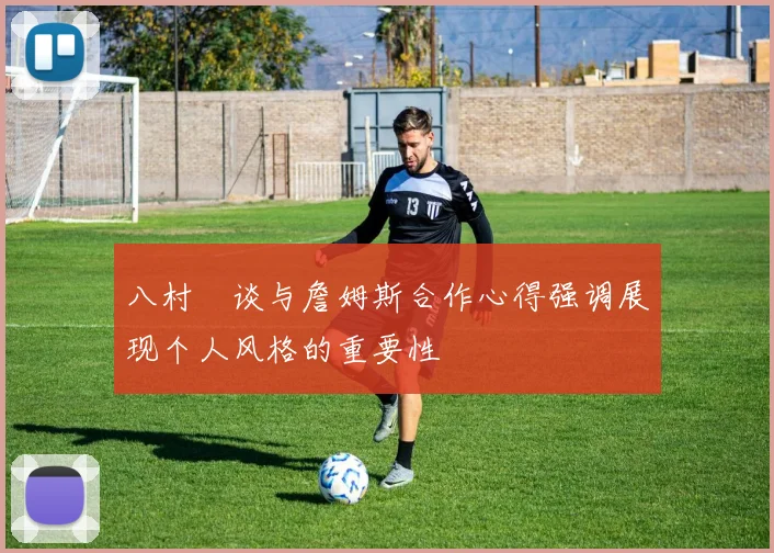 八村塁谈与詹姆斯合作心得强调展现个人风格的重要性